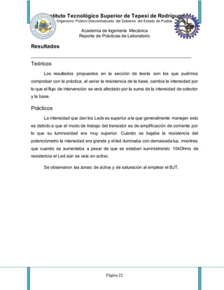 Instituto Tecnológico Superior de Tepexi de Rodríguez
Organismo Público Descentralizado del Gobierno del Estado de Puebla
Academia de Ingeniería Mecánica
Reporte de Prácticas de Laboratorio
Página 22
Resultados
Teóricos
Los resultados propuestos en la sección de teoría son los que pudimos
comprobar con la práctica, al variar la resistencia de la base, cambia la intensidad por
lo que el flujo de intervención se verá afectado por la suma de la intensidad de colector
y la base.
Prácticos
La intensidad que dan los Leds es superior a la que generalmente manejan esto
es debido a que el modo de trabajo del transistor es de amplificación de corriente por
lo que su luminosidad era muy superior. Cuando se bajaba la resistencia del
potenciómetro la intensidad era grande y el led iluminaba con demasiada luz, mientras
que cuando se aumentaba a pesar de que se estaban suministrando 10kOhms de
resistencia el Led aún se veía en activo.
Se observaron las zonas de activa y de saturación al emplear el BJT.
 
