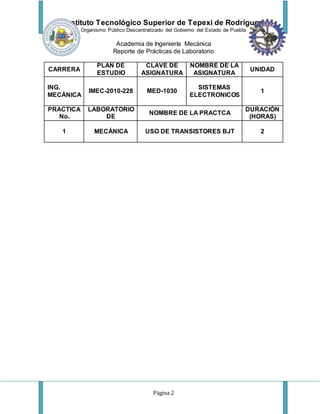 Instituto Tecnológico Superior de Tepexi de Rodríguez
Organismo Público Descentralizado del Gobierno del Estado de Puebla
Academia de Ingeniería Mecánica
Reporte de Prácticas de Laboratorio
Página 2
CARRERA
PLAN DE
ESTUDIO
CLAVE DE
ASIGNATURA
NOMBRE DE LA
ASIGNATURA
UNIDAD
ING.
MECÁNICA
IMEC-2010-228 MED-1030
SISTEMAS
ELECTRONICOS
1
PRACTICA
No.
LABORATORIO
DE
NOMBRE DE LA PRACTCA
DURACIÓN
(HORAS)
1 MECÁNICA USO DE TRANSISTORES BJT 2
 