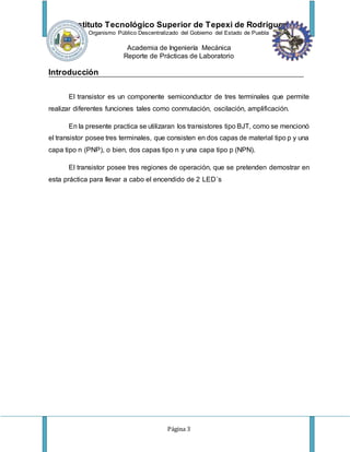 Instituto Tecnológico Superior de Tepexi de Rodríguez
Organismo Público Descentralizado del Gobierno del Estado de Puebla
Academia de Ingeniería Mecánica
Reporte de Prácticas de Laboratorio
Página 3
Introducción
El transistor es un componente semiconductor de tres terminales que permite
realizar diferentes funciones tales como conmutación, oscilación, amplificación.
En la presente practica se utilizaran los transistores tipo BJT, como se mencionó
el transistor posee tres terminales, que consisten en dos capas de material tipo p y una
capa tipo n (PNP), o bien, dos capas tipo n y una capa tipo p (NPN).
El transistor posee tres regiones de operación, que se pretenden demostrar en
esta práctica para llevar a cabo el encendido de 2 LED´s
 