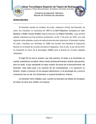 Instituto Tecnológico Superior de Tepexi de Rodríguez
Organismo Público Descentralizado del Gobierno del Estado de Puebla
Academia de Ingeniería Mecánica
Reporte de Prácticas de Laboratorio
Página 5
Antecedentes
El transistor bipolar de contacto de punto, antecesor directo del transistor de
unión, fue inventado en diciembre de 1947 en la Bell Telephone Company por John
Bardeen y Walter Houser Brattain bajo la dirección de William Shockley, cuya primera
patente solicitaron los dos primeros nombrados, el día 17 de junio de 1948, a la cual
siguieron otras patentes acerca de aplicaciones de este dispositivo. El transistor bipolar
de unión, inventado por Shockley en 1948, fue durante tres décadas el dispositivo
favorito en el diseño de circuitos discretos e integrados. Hoy en día, el uso de los BJTs
ha declinado en favor de la tecnología CMOS para el diseño de circuitos digitales
integrados.
El siglo XX ha sido la centuria que más avances ha traído a la humanidad en
cuando a electrónica se refiere. Hubo cientos de descubrimientos durante este periodo,
pero sin duda, el que representó el mayor avance de todos fue el descubrimiento del
transistor. Esto abrió paso a la creación de las computadoras, a la reducción en
tamaño, costes y consumo en los equipos electrónicos y a la tecnología tal y como la
conocemos hoy en día. Sin el transistor ni siquiera tendríamos Arduino.
Un transistor tiene múltiples usos; cuando se descubrió se trataba de remplazar
los tubos de vacío que existían en la época.
 