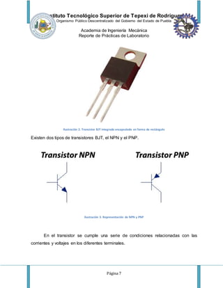 Instituto Tecnológico Superior de Tepexi de Rodríguez
Organismo Público Descentralizado del Gobierno del Estado de Puebla
Academia de Ingeniería Mecánica
Reporte de Prácticas de Laboratorio
Página 7
Ilustración 2. Transistor BJT integrado encapsulado en forma de rectángulo
Existen dos tipos de transistores BJT, el NPN y el PNP.
Ilustración 3. Representación de NPN y PNP
En el transistor se cumple una serie de condiciones relacionadas con las
corrientes y voltajes en los diferentes terminales.
 