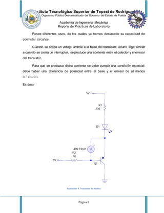 Instituto Tecnológico Superior de Tepexi de Rodríguez
Organismo Público Descentralizado del Gobierno del Estado de Puebla
Academia de Ingeniería Mecánica
Reporte de Prácticas de Laboratorio
Página 8
Posee diferentes usos, de los cuales ya hemos destacado su capacidad de
conmutar circuitos.
Cuando se aplica un voltaje umbral a la base del transistor, ocurre algo similar
a cuando se cierra un interruptor, se produce una corriente entre el colector y el emisor
del transistor.
Para que se produzca dicha corriente se debe cumplir una condición especial:
debe haber una diferencia de potencial entre el base y el emisor de al menos
0.7 𝑣𝑜𝑙𝑡𝑖𝑜𝑠.
Es decir
Ilustración 4. Transistor no Activo.
 