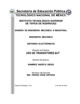 Secretaría de Educación Pública
TECNOLÓGICO NACIONAL DE MÉXICO
INSTITUTO TECNOLÓGICO SUPERIOR
DE TEPEXI DE RODRÍGUEZ
DIVISIÓN DE INGENIERÍA MECÁNICA E INDUSTRIAL
INGENIERÍA MECÁNICA
SISTEMAS ELECTRÓNICOS
Reporte de Práctica:
USO DE TRANSISTORES BJT
Nombre del alumno:
RAMIREZ HUERTA DIEGO
Nombres del Docente
ING. PEDRO CRUZ ORTEGA
Tepexi de Rodríguez, Pue. 2 de Julio de 2016
 
