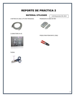 2 
REPORTE DE PRÁCTICA 2 
MATERIAL UTILIZADO 
3 METROS DE CABLE UTP (PAR TRENZADO) 
2 CONECTORES RJ-45 
TIJERAS 
PROBADOR DE CABLE DE RED 
PINZAS PARA PONCHAR EL CABLE 
12 DE Noviembre DEL 2014  