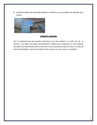 5 
8. Cuando el cable este ponchado podemos verificarlo con el probador de cable de red y listooo. 
CONCLUSION 
Con la realización de esta práctica concluimos que para elaborar un cable de red es sencillo si se siguen los pasos correctamente, también que si ponemos un solo alambre del cable incorrectamente este no funciona y esto lo podemos saber al checar el cable de red con el probador y que no prendan las tres luces en en serie como un semáforo. 
