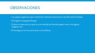 OBSERVACIONES
 Los gases orgánicos (que contienen Carbono) reaccionan más fácil ante el fuego.
 El oxígeno propaga el fuego.
 El aire no reacciona ya que es una mezcla de diversos gases como nitrógeno,
oxígeno, etc.
 El hidrógeno no funciona tanto con la flama.
 