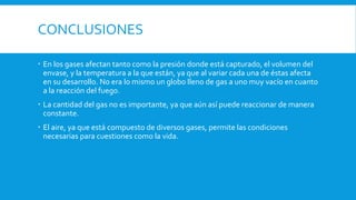 CONCLUSIONES
 En los gases afectan tanto como la presión donde está capturado, el volumen del
envase, y la temperatura a la que están, ya que al variar cada una de éstas afecta
en su desarrollo. No era lo mismo un globo lleno de gas a uno muy vacío en cuanto
a la reacción del fuego.
 La cantidad del gas no es importante, ya que aún así puede reaccionar de manera
constante.
 El aire, ya que está compuesto de diversos gases, permite las condiciones
necesarias para cuestiones como la vida.
 