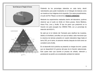 9
Partiendo de los porcentajes obtenidos en cada tamiz, decidí
redondearlos para poder localizarlos en el triángulo de texturas como
se muestra en las imágenes de la izquierda. Con estos procedimientos,
el suelo del Río Tiltepec se denomina: FRANCO-ARENOSO.
Mediante los experimentos realizados dentro del laboratorio, pudimos
observar que el suelo se divide en Arena gruesa, Arena Mediana,
Arena Fina, Limo y Arcilla. El tipo de grano que predominó en la
fracción de suelo escogido fue: ARENA FINA, con un porcentaje de
retención del 49.04 %.
Se optó por el el método del Tamizado para clasificar las muestras,
debido a la facilidad y sencillez con que se realiza; cabe mencionar que
la columna de tamices presente en nuestro laboratorio llega hasta el
tamiz 230, por lo tanto, el sobrante retenido después de dicho tamiz se
consideró como Arcilla.
En el desarrollo de la práctica se presentó un margen de error, puesto
que se desperdició 6.4 gramos del peso de la fracción seleccionada.
Esto quiere decir que durante el proceso de cribado, retención y
ponderación se perdió una considerable cantidad de material.
 