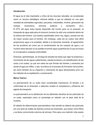 2
Introducción
El agua es el más importante y crítico de los recursos naturales, es considerada
como un recurso estratégico nacional debido a que es utilizada en una gran
variedad de actividades (agrícolas, pecuarias, industriales, minería, generación de
energía, acuacultura, servicios públicos y recreación, etc.).
El 97% del agua dulce líquida disponible del mundo yace en el subsuelo, la
búsqueda de agua apta para el consumo humano ha sido una constante dentro de
la historia del hombre. Las fuentes superficiales como ríos, lagos y presas son las
de mayor acceso para el hombre. Sin embargo, cada día se vuelve más difícil
proporcionar agua a la sociedad, debido a la demanda creciente; al agotamiento
de los acuíferos así como por la contaminación de los cuerpos de agua y en
muchos sitios del país no es posible encontrar agua superficial por lo que se busca
en el subsuelo a cualquier profundidad.
Entonces, geohidrología, se encarga de estudiar las leyes que rigen la presencia y
movimiento de las aguas subterráneas, estudia la textura y la estratificación de las
rocas y los suelos, ya que son estos los que forman las fuentes y conductos por
donde el agua se infiltra, o sea, se enfoca en el proceso de formación del acuífero,
así como también de su migración y volúmenes de agua almacenados junto con
los métodos de su explotación y conservación.
Marco Teórico
La granulometría de un suelo tiene considerable importancia. El tamaño y la
uniformidad de la dimensión o selección revelan la competencia y eficiencia del
agente de transporte.
La granulometría es la distribución de los diferentes tamaños de las partículas de
un suelo, expresado como un porcentaje en relación con el peso total de la
muestra.
El método de determinación granulométrico más sencillo es obtener las partículas
por una serie de mallas de distintos anchos de entramado, que actúan como filtros
y se llama comúnmente columna de tamices. Pero para una medición más exacta
 