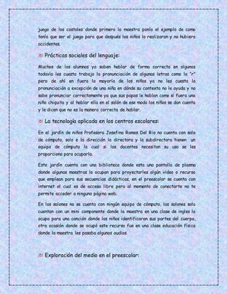 juego de los costales donde primero la maestra ponía el ejemplo de como
tenía que ser el juego para que después los niños lo realizaran y no hubiera
accidentes.
Prácticas sociales del lenguaje:
Muchos de los alumnos ya saben hablar de forma correcta en algunos
todavía les cuesta trabajo la pronunciación de algunas letras como la “r”
pero de ahí en fuera la mayoría de los niños ya no les cuesta la
pronunciación a excepción de una niña en dónde su contexto no le ayuda y no
sabe pronunciar correctamente ya que sus papas le hablan como si fuera una
niña chiquita y al hablar ella en el salón de ese modo los niños se dan cuenta
y le dicen que no es la manera correcta de hablar.
La tecnología aplicada en los centros escolares:
En el jardín de niños Profesora Josefina Ramos Del Rio no cuenta con sala
de cómputo, solo e la dirección la directora y la subdirectora tienen un
equipo de cómputo la cual si las docentes necesitan su uso se les
proporciona para ocuparla.
Este jardín cuenta con una biblioteca donde esta una pantalla de plasma
donde algunas maestras lo ocupan para proyectarles algún video o recurso
que emplean para sus secuencias didácticas, en el preescolar se cuenta con
internet el cual es de acceso libre pero al momento de conectarte no te
permite acceder a ninguna página web.
En los salones no se cuenta con ningún equipo de cómputo, los salones solo
cuentan con un mini componente donde la maestra en una clase de ingles la
ocupa para una canción donde los niños identificaran sus partes del cuerpo,
otra ocasión donde se ocupó este recurso fue en una clase educación física
donde la maestra les pasaba algunos audios.
Exploración del medio en el preescolar:
 