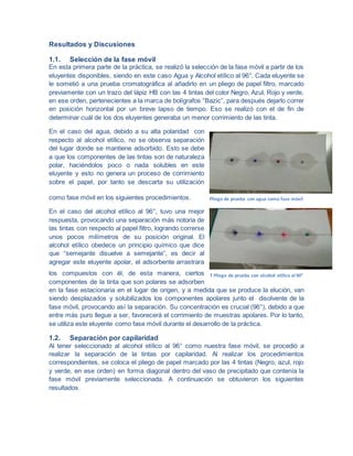 Resultados y Discusiones
1.1. Selección de la fase móvil
En esta primera parte de la práctica, se realizó la selección de la fase móvil a partir de los
eluyentes disponibles, siendo en este caso Agua y Alcohol etílico al 96°. Cada eluyente se
le sometió a una prueba cromatográfica al añadirlo en un pliego de papel filtro, marcado
previamente con un trazo del lápiz HB con las 4 tintas del color Negro, Azul, Rojo y verde,
en ese orden, pertenecientes a la marca de bolígrafos “Bazic”, para después dejarlo correr
en posición horizontal por un breve lapso de tiempo. Eso se realizó con el de fin de
determinar cuál de los dos eluyentes generaba un menor corrimiento de las tinta.
En el caso del agua, debido a su alta polaridad con
respecto al alcohol etílico, no se observa separación
del lugar donde se mantiene adsorbido. Esto se debe
a que los componentes de las tintas son de naturaleza
polar, haciéndolos poco o nada solubles en este
eluyente y esto no genera un proceso de corrimiento
sobre el papel, por tanto se descarta su utilización
como fase móvil en los siguientes procedimientos.
En el caso del alcohol etílico al 96°, tuvo una mejor
respuesta, provocando una separación más notoria de
las tintas con respecto al papel filtro, logrando correrse
unos pocos milímetros de su posición original. El
alcohol etílico obedece un principio químico que dice
que “semejante disuelve a semejante”, es decir al
agregar este eluyente apolar, el adsorbente arrastrara
los compuestos con él, de esta manera, ciertos
componentes de la tinta que son polares se adsorben
en la fase estacionaria en el lugar de origen, y a medida que se produce la elución, van
siendo desplazados y solubilizados los componentes apolares junto el disolvente de la
fase móvil, provocando así la separación. Su concentración es crucial (96°), debido a que
entre más puro llegue a ser, favorecerá el corrimiento de muestras apolares. Por lo tanto,
se utiliza este eluyente como fase móvil durante el desarrollo de la práctica.
1.2. Separación por capilaridad
Al tener seleccionado al alcohol etílico al 96° como nuestra fase móvil, se procedió a
realizar la separación de la tintas por capilaridad. Al realizar los procedimientos
correspondientes, se coloca el pliego de papel marcado por las 4 tintas (Negro, azul, rojo
y verde, en ese orden) en forma diagonal dentro del vaso de precipitado que contenía la
fase móvil previamente seleccionada. A continuación se obtuvieron los siguientes
resultados.
Pliego de prueba con agua como fase móvil
1 Pliego de prueba con alcohol etílico al 90°
 