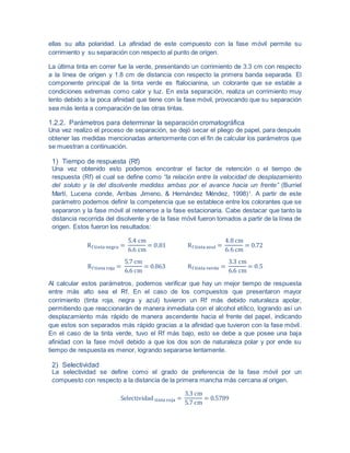 ellas su alta polaridad. La afinidad de este compuesto con la fase móvil permite su
corrimiento y su separación con respecto al punto de origen.
La última tinta en correr fue la verde, presentando un corrimiento de 3.3 cm con respecto
a la línea de origen y 1.8 cm de distancia con respecto la primera banda separada. El
componente principal de la tinta verde es ftalocianina, un colorante que se estable a
condiciones extremas como calor y luz. En esta separación, realiza un corrimiento muy
lento debido a la poca afinidad que tiene con la fase móvil, provocando que su separación
sea más lenta a comparación de las otras tintas.
1.2.2. Parámetros para determinar la separación cromatográfica
Una vez realizo el proceso de separación, se dejó secar el pliego de papel, para después
obtener las medidas mencionadas anteriormente con el fin de calcular los parámetros que
se muestran a continuación.
1) Tiempo de respuesta (Rf)
Una vez obtenido esto podemos encontrar el factor de retención o el tiempo de
respuesta (Rf) el cual se define como “la relación entre la velocidad de desplazamiento
del soluto y la del disolvente medidas ambas por el avance hacia un frente” (Burriel
Martí, Lucena conde, Arribas Jimeno, & Hernández Méndez, 1998)1
. A partir de este
parámetro podemos definir la competencia que se establece entre los colorantes que se
separaron y la fase móvil al retenerse a la fase estacionaria. Cabe destacar que tanto la
distancia recorrida del disolvente y de la fase móvil fueron tomados a partir de la línea de
origen. Estos fueron los resultados:
Rf tinta negra =
5.4 cm
6.6 cm
= 0.81 Rf tinta azul =
4.8 cm
6.6 cm
= 0.72
Rf tinta roja =
5.7 cm
6.6 cm
= 0.863 Rf tinta verde =
3.3 cm
6.6 cm
= 0.5
Al calcular estos parámetros, podemos verificar que hay un mejor tiempo de respuesta
entre más alto sea el Rf. En el caso de los compuestos que presentaron mayor
corrimiento (tinta roja, negra y azul) tuvieron un Rf más debido naturaleza apolar,
permitiendo que reaccionarán de manera inmediata con el alcohol etílico, logrando así un
desplazamiento más rápido de manera ascendente hacia el frente del papel, indicando
que estos son separados más rápido gracias a la afinidad que tuvieron con la fase móvil.
En el caso de la tinta verde, tuvo el Rf más bajo, esto se debe a que posee una baja
afinidad con la fase móvil debido a que los dos son de naturaleza polar y por ende su
tiempo de respuesta es menor, logrando separarse lentamente.
2) Selectividad
La selectividad se define como el grado de preferencia de la fase móvil por un
compuesto con respecto a la distancia de la primera mancha más cercana al origen.
Selectividad tinta roja =
3.3 cm
5.7 cm
= 0.5789
 