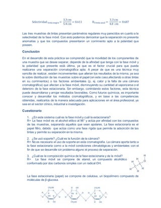 Selectividad tinta negra =
3.3 cm
5.4 cm
= 0.611 Rf tinta azul =
3.3 cm
4.8 cm
= 0.687
Las tres muestras de tintas presentan parámetros regulares muy parecidos en cuanto a la
selectividad de la fase móvil. Con esto podemos demostrar que la separación no presenta
anomalías y que los compuestos presentaron un corrimiento apto a la polaridad que
poseen.
Conclusión
En el desarrollo de esta práctica se comprendió que la movilidad de los componentes de
una muestra que se desee separar, depende de la afinidad que tenga con la fase móvil y
la polaridad que presente está última, ya que es el factor crucial para que pueda
realizarse una separación cromatográfica apta. A pesar de que es una técnica muy
sencilla de realizar, existen inconvenientes que alteran los resultados de la misma, ya sea
la sobre distribución de las muestras sobre el papel (en este caso,afectando a otras tintas
en su corrimientos) o los factores ambientales (p. ej. calor y la falta de una cámara
cromatográfica) que afectan a la fase móvil, disminuyendo su cantidad al vaporizarse o el
deterioro de la fase estacionaria. Sin embargo, controlando estos factores, esta técnica
puede desarrollarse y arrojar resultados favorables. Como futuros químicos, es importante
conocer y desarrollar los métodos cromatográficos, y en base a las competencias
obtenidas, realizarlos de la manera adecuada para aplicaciones en el área profesional, ya
sea en el sector clínico, industrial e investigación.
Cuestionario
1. ¿En este sistema cuál es la fase móvil y cuál la estacionaria?
R= La fase móvil es el alcohol etílico al 96° y actúa por afinidad con los compuestos
de las muestras, separando aquellos que sean apolares. La fase estacionaría es el
papel filtro, debido que actúa como una fase rígida que permite la adsorción de las
tintas y permite su separación en la misma.
2. ¿Se usó soporte? ¿Cuál es la función de la cámara?
R= No es necesario el uso de soporte en esta cromatografía. La cámara aporta tanto a
la fase estacionaria como a la móvil condiciones climatológicas y ambientales con el
fin de que se desarrolle sin problema alguno el proceso de separación.
3. ¿Cuál es la composición química de la fase estacionaria y de la móvil?
R= La fase móvil se compone de etanol, un compuesto alcohólico
conformado por dos carbonos simples con un radical OH.
La fase estacionaria (papel) se compone de celulosa, un biopolímero compuesto de
moléculas de β-glucosa.
 