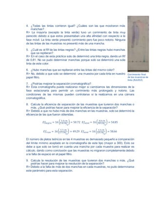 4. ¿Todas las tintas corrieron igual? ¿Cuáles son las que mostraron más
manchas?
R= La mayoría (excepto la tinta verde) tuvo un corrimiento de tinta muy
parecido debido a que estos presentaban una alta afinidad con respecto a la
fase móvil. La tinta verde presentó corrimiento pero fue poco notorio. Ninguna
de las tintas de las muestras no presentó más de una mancha.
5. ¿Cuál es el Rf de las tintas negras? ¿Entre las tintas negras hubo manchas
que se repitieran?
R= En el caso de esta práctica solo de determinó una tinta negra, dando un Rf
de 0.81. No se pudo determinar manchas porque solo se determinó una sola
tinta de este color.
6. ¿Hubo manchas que se repitieran entre las tintas del mismo color?
R= No, debido a que solo se determinó una muestra por cada tinta en nuestro
papel filtro.
7. ¿Podrías mejorar la separación cromatográfica?
R= Esta cromatografía puede realizarse mejor si cambíamos las dimensiones de la
fase estacionaria para permitir un corrimiento más prolongado y notorio. Las
condiciones de las mismas pueden controlarse si la realizamos en una cámara
cromatográfica.
8. Calcula la eficiencia de separación de las muestras que tuvieron dos manchas o
más. ¿Qué podrías hacer para mejorar la eficiencia de la separación?
R= Debido a que no hubo más de dos manchas en las muestras, solo se determinó la
eficiencia de las que fueron obtenidas.
𝐸𝑓𝑛𝑒𝑔𝑟𝑎 = 16 (
5.4 𝑐𝑚
3.4 𝑐𝑚
2⁄
) = 50.72 𝐸𝑓𝑎𝑧𝑢𝑙 = 16 (
4.8 𝑐𝑚
3.8 𝑐𝑚
2⁄
) = 54.85
𝐸𝑓𝑟𝑜𝑗𝑎 = 16(
5.7 𝑐𝑚
3.7 𝑐𝑚
2⁄
) = 49.29 𝐸𝑓𝑎𝑧𝑢𝑙 = 16 (
3.3 𝑐𝑚
1.8 𝑐𝑚
2⁄
) = 58.66
El número de platos teóricos en las 4 muestras es demasiado pequeño a comparación
del límite mínimo aceptado en la cromatografía de este tipo (mayor a 300). Esto se
debe a que solo se tomó en cuenta una mancha por cada muestra para realizar es
cálculo, dando como conclusión que las muestras no migraron completamente debido
a la falta de espacio en el papel filtro.
9. Calcula la resolución de las muestras que tuvieron dos manchas o más. ¿Qué
podrías hacer para mejorar la resolución de la separación?
R= Debido a la falta de más de dos manchas en cada muestras, no pudo determinarse
este parámetro para esta separación.
Corrimiento final
de las muestras de
tinta (N,A,R,V)
 