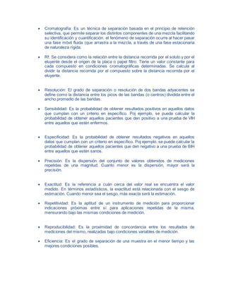  Cromatografía: Es un técnica de separación basada en el principio de retención
selectiva, que permite separar los distintos componentes de una mezcla facilitando
su identificación y cuantificación. el fenómeno de separación ocurre al hacer pasar
una fase móvil fluida (que arrastra a la mezcla, a través de una fase estacionaria
de naturaleza rígida.
 Rf: Se considera como la relación entre la distancia recorrida por el soluto y por el
eluyente desde el origen de la placa o papel filtro. Tiene un valor constante para
cada compuesto en condiciones cromatográficas determinadas. Se calcula al
dividir la distancia recorrida por el compuesto sobre la distancia recorrida por el
eluyente.
 Resolución: El grado de separación o resolución de dos bandas adyacentes se
define como la distancia entre los picos de las bandas (o centros) dividida entre el
ancho promedio de las bandas.
 Sensibilidad: Es la probabilidad de obtener resultados positivos en aquellos datos
que cumplan con un criterio en específico. Poj ejemplo, se puede calcular la
probabilidad de obtener aquellos pacientes que den positivo a una prueba de VIH
entre aquellos que estén enfermos.
 Especificidad: Es la probabilidad de obtener resultados negativos en aquellos
datos que cumplan con un criterio en específico. Poj ejemplo, se puede calcular la
probabilidad de obtener aquellos pacientes que den negativo a una prueba de BIH
entre aquellos que estén sanos.
 Precisión: Es la dispersión del conjunto de valores obtenidos de mediciones
repetidas de una magnitud. Cuanto menor es la dispersión, mayor será la
precisión.
 Exactitud: Es la referencia a cuán cerca del valor real se encuentra el valor
medido. En términos estadísticos, la exactitud está relacionada con el sesgo de
estimación. Cuando menor sea el sesgo, más exacta será la estimación.
 Repetitividad: Es la aptitud de un instrumento de medición para proporcionar
indicaciones próximas entre sí para aplicaciones repetidas de la misma,
mensurando bajo las mismas condiciones de medición.
 Reproducibilidad: Es la proximidad de concordancia entre los resultados de
mediciones del mismo, realizadas bajo condiciones variables de medición.
 Eficiencia: Es el grado de separación de una muestra en el menor tiempo y las
mejores condiciones posibles.
 