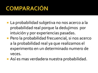  La probabilidad subjetiva no nos acerco a la
probabilidad real porque la dedujimos por
intuición y por experiencias pasadas.
 Pero la probabilidad frecuencial, si nos acerco
a la probabilidad real ya que realizamos el
experimento en un determinado numero de
veces.
 Así es mas verdadera nuestra probabilidad.
 