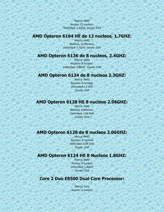 Marca: AMD
Nucleo: 12 nucleos.
Velocidad: 1.9GHZ Zocalo: G34
AMD Opteron 6164 HE de 12 nucleos, 1.7GHZ:
Marca: AMD
Nucleos: 12 Nucleos.
Velocidad: 1.7GHZ Zocalo: G34
AMD Opteron 6136 de 8 nucleos, 2.4GHZ:
Marca: AMD
Nucleos: 8 nucleos.
Velocidad: 2.4GHZ Zocalo: G34
AMD Opteron 6134 de 8 nucleos 2.3GHZ:
Marca: AMD
Nucleos: 8 nucleos.
Velocidad:2.3 GHZ
Zocalo: G34
AMD Opteron 6128 HE 8 nucleos 2.06GHZ:
Marca: AMD
Nucleos: 8 Nucleos.
Velocidad: 2.06 GHZ
Zocalo: G34
AMD Opteron 6128 de 8 nucleos 2.06GHZ:
Marca: AMD
Nucleos: 8 nucleos
Velocidad: 2.06 GHZ
Zocalo: G34
AMD Opteron 6124 HE 8 Nucleos 1.8GHZ:
Marca: AMD
Nucleo: 8 nucleos
Velocidad: 1.8GHZ
Zocalo: G34
Core 2 Duo E8500 Dual Core Processor:
Marca: Core
Nucleo: 2 nucleos
 