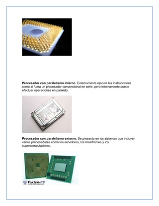 Procesador con paralelismo interno. Externamente ejecuta las instrucciones
como si fuera un procesador convencional en serie, pero internamente puede
efectuar operaciones en paralelo.
Procesador con paralelismo externo. Se presenta en los sistemas que incluyen
varios procesadores como los servidores, los mainframes y los
supercomputadores.
 