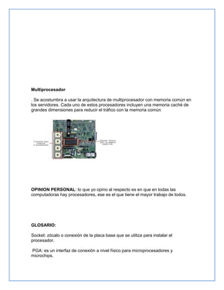 Multiprocesador
. Se acostumbra a usar la arquitectura de multiprocesador con memoria común en
los servidores. Cada uno de estos procesadores incluyen una memoria caché de
grandes dimensiones para reducir el tráfico con la memoria común
OPINION PERSONAL: lo que yo opino al respecto es en que en todas las
computadoras hay procesadores, ese es el que tiene el mayor trabajo de todos.
GLOSARIO:
Socket: zócalo o conexión de la placa base que se utiliza para instalar el
procesador.
PGA: es un interfaz de conexión a nivel físico para microprocesadores y
microchips.
 