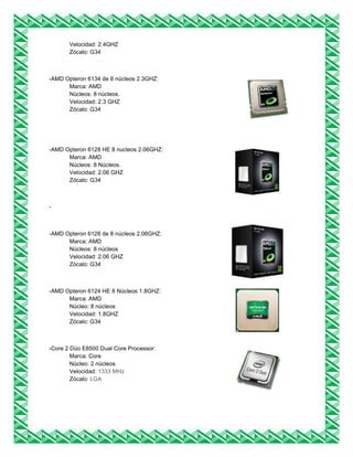 Velocidad: 2.4GHZ
Zócalo: G34
-AMD Opteron 6134 de 8 núcleos 2.3GHZ:
Marca: AMD
Núcleos: 8 núcleos.
Velocidad: 2.3 GHZ
Zócalo: G34
-AMD Opteron 6128 HE 8 nucleos 2.06GHZ:
Marca: AMD
Núcleos: 8 Núcleos.
Velocidad: 2.06 GHZ
Zócalo: G34
-
-AMD Opteron 6128 de 8 núcleos 2.06GHZ:
Marca: AMD
Núcleos: 8 núcleos
Velocidad: 2.06 GHZ
Zócalo: G34
-AMD Opteron 6124 HE 8 Núcleos 1.8GHZ:
Marca: AMD
Núcleo: 8 núcleos
Velocidad: 1.8GHZ
Zócalo: G34
-Core 2 Dúo E8500 Dual Core Processor:
Marca: Core
Núcleo: 2 núcleos
Velocidad: 1333 MHz
Zócalo: LGA
 