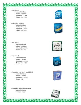 -Intel core i9:
Marca: Intel Core
Núcleo: 6 núcleos
Velocidad: 1.7 GHz
Zócalo: LGA 1366
-Intel core i7 – 2600k:
Marca: Intel Core
Núcleo: 4 núcleos
Velocidad: 3,40 GHz
Zócalo: LGA11555
-Intel core i5
Marca: Intel core
Núcleo: 4 núcleos
Velocidad: 2,66 GHz
Zócalo: BGA1364
-Intel Core i3:
Marca: Intel Core
núcleo: 2 núcleos
Velocidad: 3,06 GHz
Zócalo: LGA 1156
-Procesador Intel core 2 quad Q6600
Marca: Intel core
núcleo: 4 núcleos
Velocidad: 2,40 GHz
Zócalo: 775
-Procesador Intel core 2 extreme:
Marca: Intel core
núcleo: 2 núcleos
 
