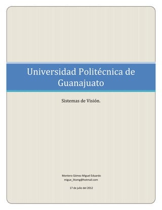 Universidad Politécnica de
       Guanajuato
        Sistemas de Visión.




        Montero Gómez Miguel Eduardo
         migue_litomg@hotmail.com

             17 de julio del 2012
 