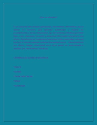 ¿Qué es ofimática?
Es un conjunto den técnicas aplicaciones, herramientas informáticas que se
utilizan en funciones para optimizar automatizar y mejorar los
procedimientos o tareas relacionados. Las herramientas ofimáticas permiten
idear, crear ,manipular, transmitir y almacenar información necesaria en una
oficina. Actualmente es fundamental que estas estén conectadas a una red
local y/o a internet cualquier actividad que pueda hacerse manualmente en
una oficina, colegio, universidad entre otros puede ser automatizada o
ayudada por herramientas ofimáticas
5 EJEMPLOS DESUITES DEOFIMATICA
*OFFICE
*ADOBE
*THINK FREE ONLINE
*ZOHO
*AUTO DESK