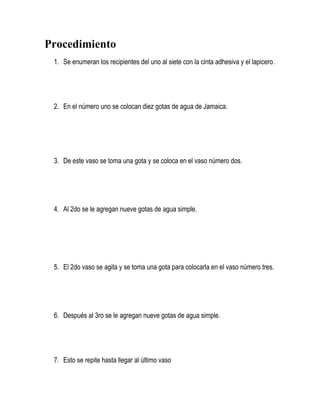 Procedimiento
1. Se enumeran los recipientes del uno al siete con la cinta adhesiva y el lapicero.
2. En el número uno se colocan diez gotas de agua de Jamaica.
3. De este vaso se toma una gota y se coloca en el vaso número dos.
4. Al 2do se le agregan nueve gotas de agua simple.
5. El 2do vaso se agita y se toma una gota para colocarla en el vaso número tres.
6. Después al 3ro se le agregan nueve gotas de agua simple.
7. Esto se repite hasta llegar al último vaso
 