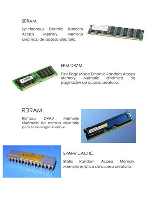 SDRAM.
Synchronous Dinamic Random
Access Memory. Memoria
dinámica de acceso aleatorio.
FPM DRAM.
Fast Page Mode Dinamic Random Access
Memory. Memoria dinámica de
paginación de acceso aleatorio.
RDRAM.
Rambus DRAM. Memoria
dinámica de acceso aleatorio
para tecnología Rambus.
SRAM/ CACHÉ.
Static Random Access Memory.
Memoria estática de acceso aleatorio.
 