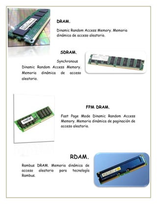 DRAM.
Dinamic Random Access Memory. Memoria
dinámica de acceso aleatorio.
SDRAM.
Synchronous
Dinamic Random Access Memory.
Memoria dinámica de acceso
aleatorio.
FPM DRAM.
Fast Page Mode Dinamic Random Access
Memory. Memoria dinámica de paginación de
acceso aleatorio.
RDAM.
Rambus DRAM. Memoria dinámica de
acceso aleatorio para tecnología
Rambus.
 