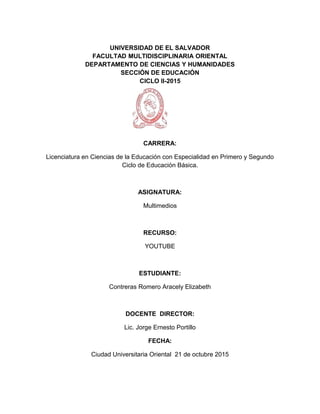 UNIVERSIDAD DE EL SALVADOR
FACULTAD MULTIDISCIPLINARIA ORIENTAL
DEPARTAMENTO DE CIENCIAS Y HUMANIDADES
SECCIÓN DE EDUCACIÓN
CICLO II-2015
CARRERA:
Licenciatura en Ciencias de la Educación con Especialidad en Primero y Segundo
Ciclo de Educación Básica.
ASIGNATURA:
Multimedios
RECURSO:
YOUTUBE
ESTUDIANTE:
Contreras Romero Aracely Elizabeth
DOCENTE DIRECTOR:
Lic. Jorge Ernesto Portillo
FECHA:
Ciudad Universitaria Oriental 21 de octubre 2015
 