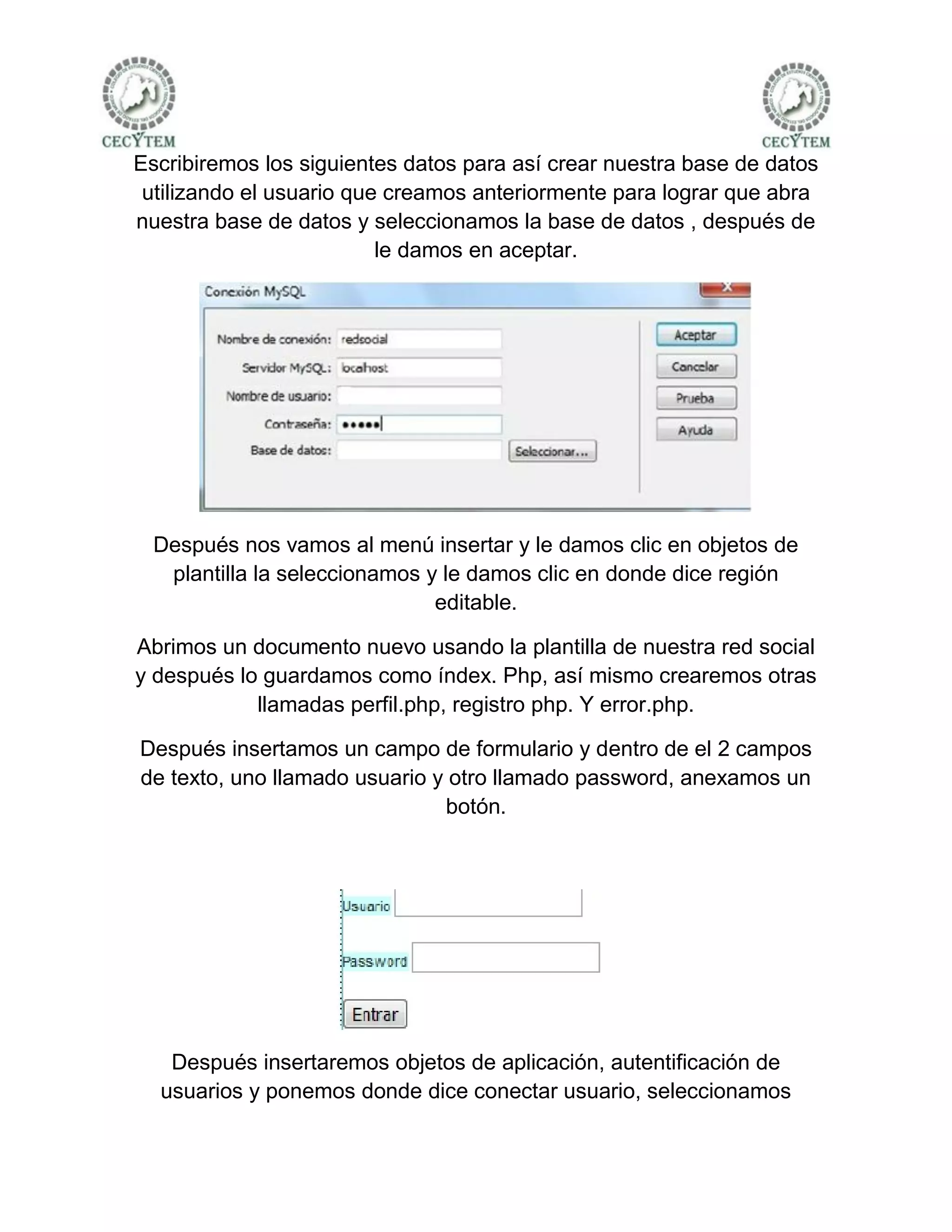 Escribiremos los siguientes datos para así crear nuestra base de datos
 utilizando el usuario que creamos anteriormente para lograr que abra
nuestra base de datos y seleccionamos la base de datos , después de
                          le damos en aceptar.




  Después nos vamos al menú insertar y le damos clic en objetos de
   plantilla la seleccionamos y le damos clic en donde dice región
                               editable.

Abrimos un documento nuevo usando la plantilla de nuestra red social
y después lo guardamos como índex. Php, así mismo crearemos otras
            llamadas perfil.php, registro php. Y error.php.

Después insertamos un campo de formulario y dentro de el 2 campos
de texto, uno llamado usuario y otro llamado password, anexamos un
                               botón.




   Después insertaremos objetos de aplicación, autentificación de
  usuarios y ponemos donde dice conectar usuario, seleccionamos
 