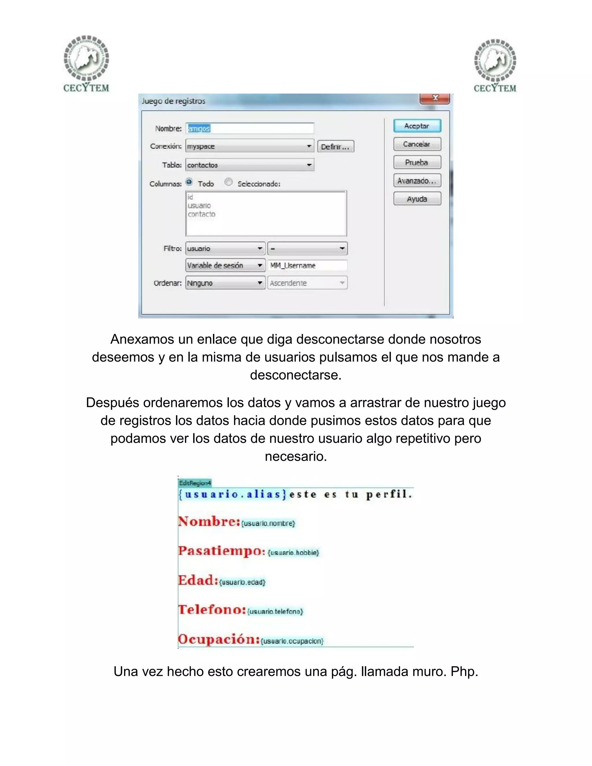 Anexamos un enlace que diga desconectarse donde nosotros
deseemos y en la misma de usuarios pulsamos el que nos mande a
                        desconectarse.

Después ordenaremos los datos y vamos a arrastrar de nuestro juego
  de registros los datos hacia donde pusimos estos datos para que
   podamos ver los datos de nuestro usuario algo repetitivo pero
                              necesario.




    Una vez hecho esto crearemos una pág. llamada muro. Php.
 