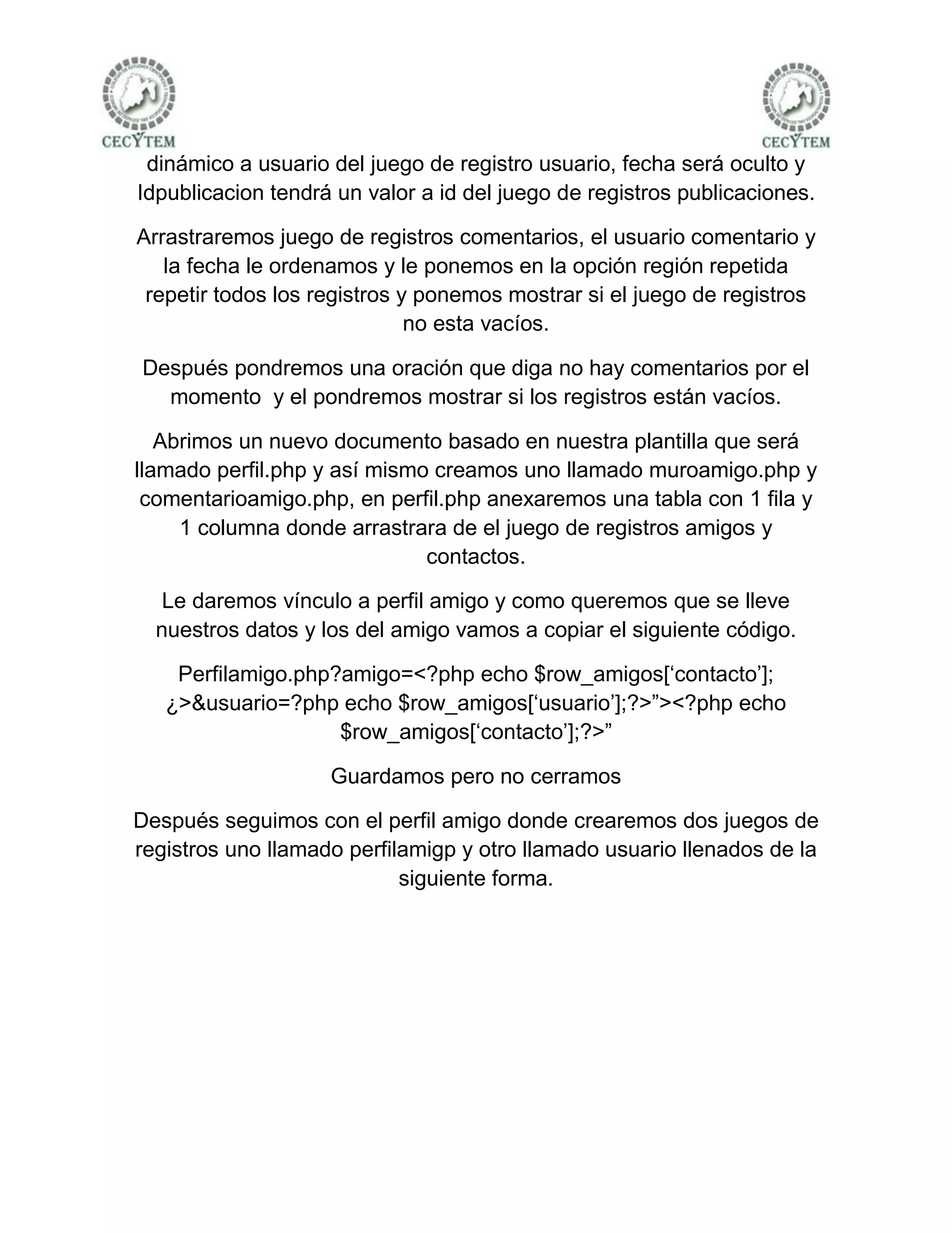 dinámico a usuario del juego de registro usuario, fecha será oculto y
Idpublicacion tendrá un valor a id del juego de registros publicaciones.

Arrastraremos juego de registros comentarios, el usuario comentario y
   la fecha le ordenamos y le ponemos en la opción región repetida
 repetir todos los registros y ponemos mostrar si el juego de registros
                              no esta vacíos.

Después pondremos una oración que diga no hay comentarios por el
  momento y el pondremos mostrar si los registros están vacíos.

   Abrimos un nuevo documento basado en nuestra plantilla que será
llamado perfil.php y así mismo creamos uno llamado muroamigo.php y
 comentarioamigo.php, en perfil.php anexaremos una tabla con 1 fila y
     1 columna donde arrastrara de el juego de registros amigos y
                              contactos.

   Le daremos vínculo a perfil amigo y como queremos que se lleve
  nuestros datos y los del amigo vamos a copiar el siguiente código.

    Perfilamigo.php?amigo=<?php echo $row_amigos[‘contacto’];
   ¿>&usuario=?php echo $row_amigos[‘usuario’];?>”><?php echo
                    $row_amigos[‘contacto’];?>”

                    Guardamos pero no cerramos

Después seguimos con el perfil amigo donde crearemos dos juegos de
registros uno llamado perfilamigp y otro llamado usuario llenados de la
                            siguiente forma.
 