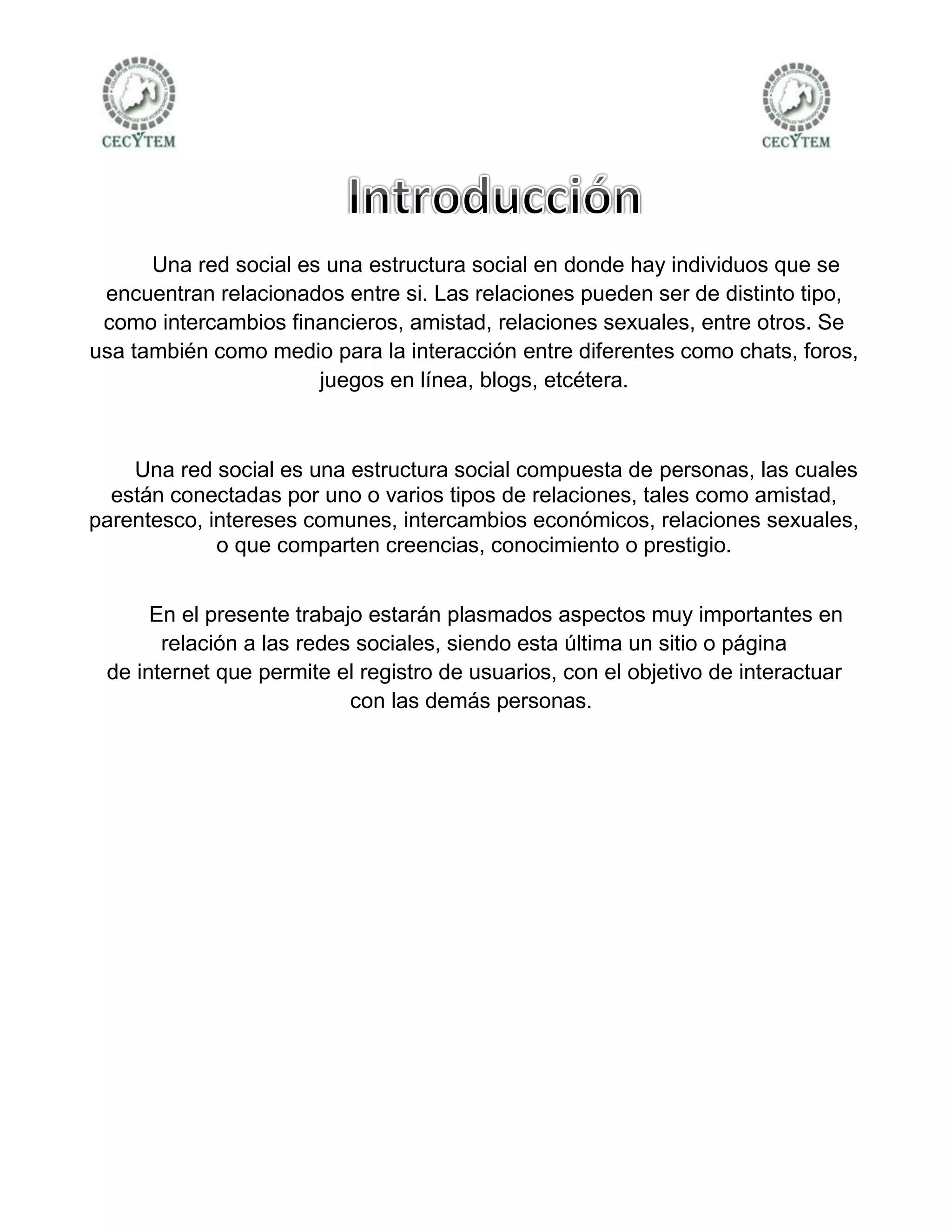 Una red social es una estructura social en donde hay individuos que se
 encuentran relacionados entre si. Las relaciones pueden ser de distinto tipo,
 como intercambios financieros, amistad, relaciones sexuales, entre otros. Se
usa también como medio para la interacción entre diferentes como chats, foros,
                       juegos en línea, blogs, etcétera.



    Una red social es una estructura social compuesta de personas, las cuales
  están conectadas por uno o varios tipos de relaciones, tales como amistad,
parentesco, intereses comunes, intercambios económicos, relaciones sexuales,
             o que comparten creencias, conocimiento o prestigio.


      En el presente trabajo estarán plasmados aspectos muy importantes en
       relación a las redes sociales, siendo esta última un sitio o página
 de internet que permite el registro de usuarios, con el objetivo de interactuar
                           con las demás personas.
 