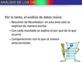 Por lo tanto, el análisis de datos reúne:
– Resumen de Resultados= en esta área solo se
explican de manera escrita.
– Con cada resultado se explica el por qué de lo que
ocurrió.
– Comparaciones con lo que se conoce
anteriormente.
ANÁLISIS DE LOS DATOS
 