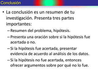 • La conclusión es un resumen de tu
investigación. Presenta tres partes
importantes:
–Resumen del problema, hipótesis.
–Presenta una oración sobre si la hipótesis fue
acertada o no.
–Si la hipótesis fue acertada, presentar
evidencia de acuerdo al análisis de los datos.
–Si la hipótesis no fue acertada, entonces
ofrecer argumentos sobre por qué no lo fue.
Conclusión
 