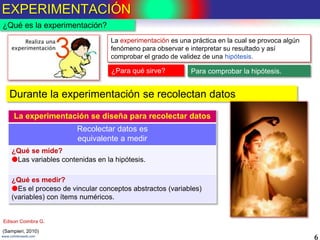 EXPERIMENTACIÓN
6www.coimbraweb.com
¿Qué es la experimentación?
La experimentación es una práctica en la cual se provoca algún
fenómeno para observar e interpretar su resultado y así
comprobar el grado de validez de una hipótesis.
Para comprobar la hipótesis.¿Para qué sirve?
La experimentación se diseña para recolectar datos
Recolectar datos es
equivalente a medir
¿Qué se mide?
Las variables contenidas en la hipótesis.
¿Qué es medir?
Es el proceso de vincular conceptos abstractos (variables)
(variables) con ítems numéricos.
Durante la experimentación se recolectan datos
(Sampieri, 2010)
Edison Coimbra G.
 