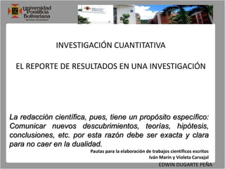 INVESTIGACIÓN CUANTITATIVAEL REPORTE DE RESULTADOS EN UNA INVESTIGACIÓNLa redacción científica, pues, tiene un propósito específico: Comunicar nuevos descubrimientos, teorías, hipótesis, conclusiones, etc. por esta razón debe ser exacta y clara para no caer en la dualidad.Pautas para la elaboración de trabajos científicos escritosIván Marín y Violeta CarvajalEDWIN DUGARTE PEÑA