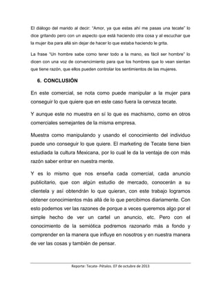 Reporte: Tecate- Pétalos. 07 de octubre de 2013
El diálogo del marido al decir: “Amor, ya que estas ahí me pasas una tecate” lo
dice gritando pero con un aspecto que está haciendo otra cosa y al escuchar que
la mujer iba para allá sin dejar de hacer lo que estaba haciendo le grita.
La frase “Un hombre sabe como tener todo a la mano, es fácil ser hombre” lo
dicen con una voz de convencimiento para que los hombres que lo vean sientan
que tiene razón, que ellos pueden controlar los sentimientos de las mujeres.
6. CONCLUSIÓN
En este comercial, se nota como puede manipular a la mujer para
conseguir lo que quiere que en este caso fuera la cerveza tecate.
Y aunque este no muestra en sí lo que es machismo, como en otros
comerciales semejantes de la misma empresa.
Muestra como manipulando y usando el conocimiento del individuo
puede uno conseguir lo que quiere. El marketing de Tecate tiene bien
estudiada la cultura Mexicana, por lo cual le da la ventaja de con más
razón saber entrar en nuestra mente.
Y es lo mismo que nos enseña cada comercial, cada anuncio
publicitario, que con algún estudio de mercado, conocerán a su
clientela y así obtendrán lo que quieran, con este trabajo logramos
obtener conocimientos más allá de lo que percibimos diariamente. Con
esto podemos ver las razones de porque a veces queremos algo por el
simple hecho de ver un cartel un anuncio, etc. Pero con el
conocimiento de la semiótica podremos razonarlo más a fondo y
comprender en la manera que influye en nosotros y en nuestra manera
de ver las cosas y también de pensar.
 