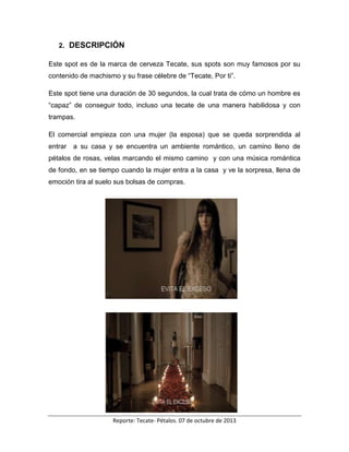 Reporte: Tecate- Pétalos. 07 de octubre de 2013
2. DESCRIPCIÓN
Este spot es de la marca de cerveza Tecate, sus spots son muy famosos por su
contenido de machismo y su frase célebre de “Tecate, Por ti”.
Este spot tiene una duración de 30 segundos, la cual trata de cómo un hombre es
“capaz” de conseguir todo, incluso una tecate de una manera habilidosa y con
trampas.
El comercial empieza con una mujer (la esposa) que se queda sorprendida al
entrar a su casa y se encuentra un ambiente romántico, un camino lleno de
pétalos de rosas, velas marcando el mismo camino y con una música romántica
de fondo, en se tiempo cuando la mujer entra a la casa y ve la sorpresa, llena de
emoción tira al suelo sus bolsas de compras.
 
