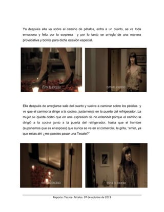 Reporte: Tecate- Pétalos. 07 de octubre de 2013
Ya después ella va sobre el camino de pétalos, entra a un cuarto, se ve toda
emociona y feliz por la sorpresa y por lo tanto se arregla de una manera
provocativa y bonita para dicha ocasión especial.
Ella después de arreglarse sale del cuarto y vuelve a caminar sobre los pétalos y
ve que el camino la dirige a la cocina, justamente en la puerta del refrigerador. La
mujer se queda como que en una expresión de no entender porque el camino la
dirigió a la cocina junto a la puerta del refrigerador, hasta que el hombre
(suponemos que es el esposo) que nunca se ve en el comercial, le grita, “amor, ya
que estas ahí ¿me puedes pasar una Tecate?”
 