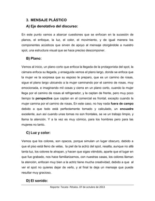 Reporte: Tecate- Pétalos. 07 de octubre de 2013
3. MENSAJE PLÁSTICO
A) Eje denotativo del discurso:
En este punto vamos a abarcar cuestiones que se enfocan en la sucesión de
planos, el enfoque, la luz, el color, el movimiento, y de igual manera los
componentes acústicos que sirven de apoyo al mensaje otorgándole a nuestro
spot, una estructura visual que se hace preciso descomponer.
B) Plano:
Vemos al inicio, un plano corto que enfoca la llegada de la protagonista del spot, la
cámara enfoca su llegada, y enseguida vemos el plano largo, donde se enfoca que
la mujer ve la sorpresa que su esposo le preparo, que es un camino de rosas,
sigue el plano largo ubicando a la mujer caminando por el camino de rosas, muy
emocionada, e imaginando mil cosas y cierra en un plano corto, cuando la mujer
llega por el camino de rosas al refrigerador, y la captan de frente, pero muy poco
tiempo la perspectiva que captan en el comercial es frontal, excepto cuando la
mujer camina por el camino de rosas, En este caso, no hay nada fuera de campo
debido a que todo está perfectamente tomado y calculado, un encuadre
excelente, aun así cuando unas tomas no son frontales, se ve un trabajo limpio, y
llama la atención. Y a la vez es muy cómico, para los hombres pero para las
mujeres no tanto.
C) Luz y color:
Vemos que los colores, son opacos, porque simulan un lugar obscuro, debido a
que el piso está lleno de velas, la piel de la actriz del spot, resalta, aunque no allá
tanta luz, los colores te atrapan, y hacen que sigas viéndolo, aparte que el lugar en
que fue grabado, nos hace familiarizarnos, con nuestras casas, los colores llaman
la atención, enfocan muy bien a la actriz tiene mucha creatividad, debido a que al
ver el spot no quieres dejar de verlo, y al final te deja un mensaje que puede
resultar muy gracioso.
D) El sonido:
 