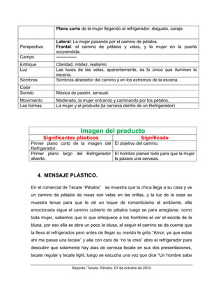 Reporte: Tecate- Pétalos. 07 de octubre de 2013
Plano corto de la mujer llegando al refrigerador: disgusto, coraje.
Perspectiva
Lateral: La mujer pasando por el camino de pétalos.
Frontal: el camino de pétalos y velas, y la mujer en la puerta
sorprendida.
Campo --------------
Enfoque Claridad, nitidez, realismo
Luz Las luces de las velas, aparentemente, es lo único que iluminan la
escena.
Sombras Sombras alrededor del camino y en los extremos de la escena.
Color
Sonido Música de pasión, sensual.
Movimiento Moderado, la mujer entrando y caminando por los pétalos,
Las formas La mujer y el producto (la cerveza dentro de un Refrigerador)
Imagen del producto
Significantes plásticos Significado
Primer plano corto de la imagen del
Refrigerador.
El objetivo del camino.
Primer plano largo del Refrigerador
abierto.
El hombre planeó todo para que la mujer
le pasara una cerveza.
4. MENSAJE PLÁSTICO.
En el comercial de Tecate “Pétalos” se muestra que la chica llega a su casa y ve
un camino de pétalos de rosas con velas en las orillas, y la luz de la casa se
muestra tenue para que le dé un toque de romanticismo al ambiente, ella
emocionada sigue el camino cubierto de pétalos luego se para arreglarse, como
toda mujer, sabemos que lo que enloquece a los hombres el ver el escote de la
blusa, por eso ella se abre un poco la blusa, al seguir el camino se da cuenta que
la lleva al refrigerados pero antes de llegar su marido le grita “Amor, ya que estas
ahí me pasas una tecate” y ella con cara de “no te creo” abre el refrigerador para
descubrir que solamente hay atas de cerveza tecate en sus dos presentaciones,
tecate regular y tecate light, luego se escucha una voz que dice “Un hombre sabe
 