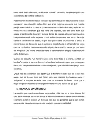 Reporte: Tecate- Pétalos. 07 de octubre de 2013
como tener todo a la mano, es fácil ser hombre” al mismo tiempo que pasa una
escena llena de hombre festejando.
Podemos ver desde el enfoque icónico o eje connotativo del discurso como es que
escogieron esta situación, saben bien que a las mujeres nos gusta que nuestra
pareja sea romántica, por eso al poner un camino cubierto de rosas y velas en las
orillas nos da a entender que nos tiene una sorpresa, todo eso junto hace que
crezca el sentimiento de amor y ternura dentro de nostras, al seguir caminando e
imaginándose cuál es la sorpresa por el ambiente que crea ese hecho, la mujer
siente el sentimiento de deseo, es por eso que se abre un poco más la blusa, al
momento que se da cuenta que el camino va directo hacia el refrigerador se ve su
cara de confundida hasta que escucha el grito de su marido “Amor, ya que estas
ahí me pasas una tecate” Después viene el sentimiento de enojo y frustración por
parte de la mujer.
Cuando se escucha “Un hombre sabe como tener todo a la mano, es fácil ser
hombre” muestra la escena de muchos hombres festejando, como que ya después
de mucho tiempo descubrieron como manejarnos, que son hombres que ya nada
os vence.
¿Qué nos da a entender este spot? Que el hombre ya sabe que es lo que nos
gusta, que es lo que tiene que hacer para que nosotras les hagamos caso y
“caigamos” a sus pies, en este caso, crear un ambiente de deseo, hace que la
mujer tenga que hacer lo que le diga el hombre con una actitud de “ya que”
5. MENSAJE LINGÜÍSTICO:
La oración que muestran en letras mayúsculas y blancas en la parte inferior del
spot es un mensaje escrito en donde te dan una advertencia de que tomar no malo
solamente evitar el exceso, un mensaje para que las personas que lo lean tomen
consciencia y puedan consumir este producto con responsabilidad.
 