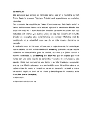SETH GODIN
Otro personaje que también es nombrado como gurú en el marketing es Seth
Godin, fundó la empresa Yoyodyne Entertainment, especializada en marketing
interactivo
Está compañía fue adquirida por Yahoo!. Ese mismo año, Seth Godin recibió el
premio Momentum en mérito a sus notables logros en la industria de Internet, este
autor tiene más de 14 libros bestseller alrededor del mundo los cuales han sido
traducidos a 35 idiomas y es autor de uno de los blog más populares en el mundo.
Creador de conceptos tales como Marketing de permiso y Marketing viral. Es
considerado en la actualidad como uno de los más grandes visionarios de
mercado.
Ah realizado varias aportaciones e ideas para el mejor desarrollo del marketing en
internet algunas de ellas son el Permission Marketing que menciona que hay que
convertirse en indispensable para los clientes, de forma que pestos acudan a
nuestros contenidos. El Unleashing the IdeaVirus que nos explica que en un
mundo con una oferta ingente de contenidos y canales de comunicación, sólo
aquellas ideas que demuestren una fuerza y un valor inusitados conseguirán
alcanzar una difusión adecuada, a su vez también en su último libro anima a los
profesionistas del mundo a convertir su trabajo en un desafío personal, a buscar
sus camino propio y a tratar de ser únicos y relevante para dar un sentido a sus
vidas (The Icarus Deception).
anahernndez731
anahernndez731@yahoo.com.mx
 