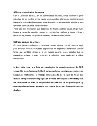 SEO con comunicados de prensa
Con la utilización del SEO en los comunicados de presa, estos obtienen el ganar
cobertura de los medios en los cuales se desarrollan, además de posicionarse de
buena manera en los buscadores y que la audiencia los encuentre atractivos para
quedarse como usuarios cotidianamente.
Para esto nos mencionan que debemos de utilizar palabras claves, elegir títulos
breves y capten la atención, marcar en negritas las palabras y frases críticas y
optimizar las primera 250 palabras del texto de nuestro comunicado.
SEO con portales de reviews
Con este tipo de portales nos podemos de dar una idea de que sitio hay que elegir
para elaborar reseñas en nuestra página web, los aspectos a considerar son que
tenga una temática similar a la de nuestra página, redes sociales que se
encuentren activas, enlaces entrantes y salientes, tener contactos y utilizar
comentarios.
3. Les pido crear una lista de estrategias de posicionamiento de SEO,
convertido a un diagrama de Gantt para posicionar su página en motores de
búsqueda, incluyendo el trabajo dimensionado de lo que se tiene que
realizar para posicionar una página en motores de búsqueda. Para este paso,
les pido poner los links de los portales de cada uno de los puntos g al k y
que en cada uno hayan generado una cuenta de acceso. Son gratis muchos
de ellos.
 