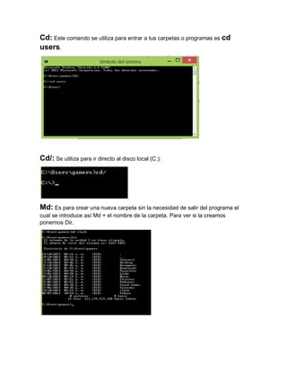 Cd: Este comando se utiliza para entrar a tus carpetas o programas es cd
users.

Cd/: Se utiliza para ir directo al disco local (C:):

Md: Es para crear una nueva carpeta sin la necesidad de salir del programa el
cual se introduce así Md + el nombre de la carpeta. Para ver si la creamos
ponernos Dir.

 