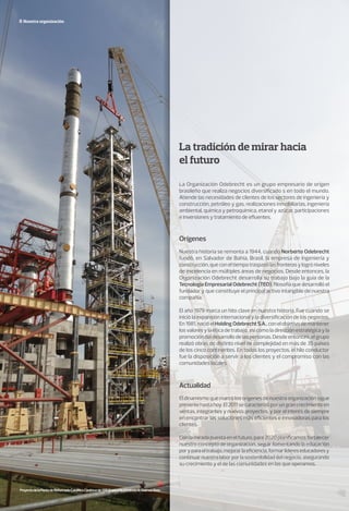 Nuestra organización
La tradición de mirar hacia
el futuro
Actualidad
Orígenes
La Organización Odebrecht es un grupo empresario de origen
brasileño que realiza negocios diversificado s en todo el mundo.
Atiende las necesidades de clientes de los sectores de ingeniería y
construcción, petróleo y gas, realizaciones inmobiliarias, ingeniería
ambiental, química y petroquímica, etanol y azúcar, participaciones
e inversiones y tratamiento de efluentes.
El dinamismo que marcó los orígenes de nuestra organización sigue
presentehastahoy.El2011secaracterizóporungrancrecimientoen
ventas, integrantes y nuevos proyectos, y por el interés de siempre
en encontrar las soluciones más eficientes e innovadoras para los
clientes.
Con la mirada puesta en el futuro, para 2020 planificamos fortalecer
nuestro concepto de organización, seguir fomentando la educación
poryparaeltrabajo,mejorarlaeficiencia,formarlídereseducadoresy
continuarnuestralaborporlasostenibilidaddelnegocio,asegurando
su crecimiento y el de las comunidades en las que operamos.
Nuestra historia se remonta a 1944, cuando Norberto Odebrecht
fundó, en Salvador de Bahía, Brasil, la empresa de ingeniería y
construcción,queconeltiempotraspasólasfronterasylogróniveles
de excelencia en múltiples áreas de negocios. Desde entonces, la
Organización Odebrecht desarrolla su trabajo bajo la guía de la
Tecnología Empresarial Odebrecht (TEO), filosofía que desarrolló el
fundador y que constituye el principal activo intangible de nuestra
compañía.
El año 1979 marca un hito clave en nuestra historia. Fue cuando se
inició la expansión internacional y la diversificación de los negocios.
En1981,nacióelHoldingOdebrechtS.A.,conelobjetivodemantener
los valores y la ética de trabajo, así como la dirección estratégica y la
promoción del desarrollo de las personas. Desde entonces, el grupo
realizó obras de distinto nivel de complejidad en más de 35 países
de los cinco continentes. En todos los proyectos, el hilo conductor
fue la disposición a servir a los clientes y el compromiso con las
comunidades locales.
ProyectodelaPlantadeReformadoCatalíticoContinuodeYPF,Ensenada,provinciadeBuenosAires.
 