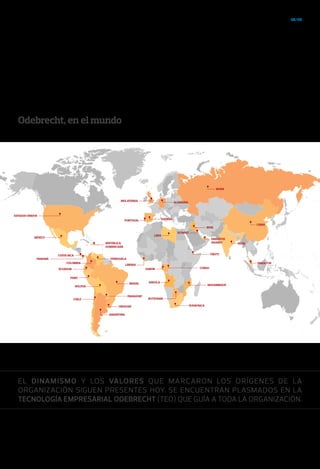 08/09
EL DINAMISMO Y LOS VALORES QUE MARCARON LOS ORÍGENES DE LA
ORGANIZACIÓN SIGUEN PRESENTES HOY. SE ENCUENTRAN PLASMADOS EN LA
TECNOLOGÍA EMPRESARIAL ODEBRECHT (TEO) QUE GUÍA A TODA LA ORGANIZACIÓN.
Odebrecht, en el mundo
ARGENTINA
PARAGUAY
BRASIL
VENEZUELA
URUGUAY
CHILE
BOLIVIA
PERÚ
ECUADOR
COLOMBIA
PANAMÁ
COSTA RICA
REPÚBLICA
DOMINICANA
MÉXICO
ESTADOS UNIDOS
SUDÁFRICA
MOZAMBIQUE
BOTSUANA
GABÓN
LIBERIA
LIBIA
PORTUGAL
INGLATERRA
RUSIA
CONGO
YIBUTI
INDIA
CHINA
ANGOLA
IRAK
EMIRATOS
ÁRABES
KUWAIT
SINGAPUR
ESPAÑA
ALEMANIA
 